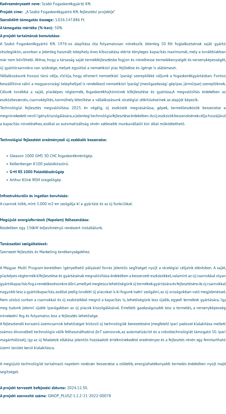 Kedvezményezett neve: Szabó Fogaskerékgyártó Kft. Projekt címe: „A Szabó Fogaskerékgyártó Kft. fejlesztési projektje” Szerződött támogatás összege: 1.026.147.886 Ft A támogatás mértéke (%-ban): 50% A projekt tartalmának bemutatása: A Szabó Fogaskerékgyártó Kft. 1976-os alapítása óta folyamatosan növekszik. Jelenleg 50 főt foglalkoztatnak saját gyártó részlegükön, azonban a jelenleg használt telephely éves kibocsátása elérte tényleges kapacitás maximumát, mely a továbbiakban már nem bővíthető. Ahhoz, hogy a társaság saját termékfejlesztésbe fogjon és növelhesse termelékenységét és versenyképességét, új gyártócsarnokra van szüksége, melyet egyúttal a nemzetközi piac fejlődése és igénye is alátámaszt. Vállalkozásunk hosszú távú célja, víziója, hogy elismert nemzetközi iparági szereplőkké váljunk a fogaskerékgyártásban. Fontos beszállítóvá válni a magyarországi telephellyel is rendelkező nemzetközi iparági (mezőgazdasági gépipar, járműipar) szereplőknek. Célunk továbbá a saját, piacképes végtermék, fogaskerékhajtóművek kifejlesztése és gyártása,A megvalósítás érdekében az eszközbeszerzés, csarnoképítés, tanműhely létesítése a vállalkozásunk stratégiai célkitűzéseinek az alapját képezik. Technológiai fejlesztés megvalósítása 2023. év végéig, új eszközök megvásárlása, gépek, termelőeszközök beszerzése a megnövekedett vevői igény kiszolgálására, a jelenlegi technológia fejlesztése érdekében. Az új eszközök beszerzésének célja hozzájárul a kapacitás növeléséhez, ezáltal az automatizáltság révén szélesebb munkavállalói kör által működtethető. Technológiai fejlesztést eredményező új eszközök beszerzése: Gleason 1000 GMS 3D CNC fogaskerékmérőgép. Kellenberger K100 palástköszörű. G+H RS 1000 Palástköszörűgép Arthur Klink RISH üregelőgép Infrastrukturális és ingatlan beruházás: A csarnok több, mint 5.000 m2-en szolgálja ki a gyártást és az új funkciókat. Megújuló energiaforrások (Napelem) felhasználása: Kezdetben egy 136kW teljesítményű rendszert installálunk. Tanácsadási szolgáltatások: Szervezet-fejlesztés és Marketing tevékenységekhez. A Magyar Multi Program keretében igényelhető pályázati forrás jelentős segítséget nyújt a stratégiai céljaink elérésben. A saját, piacképes végtermék kifejlesztése és gyártásának megvalósítása érdekében a beszerzett eszközökkel, valamint az új csarnokkal olyan gyártókapacitás fog a rendelkezésünkre állni, amellyel meglesz a lehetőségünk új termékek gyártására és fejlesztésére.Az új csarnokkal nagyobb lesz a gyártókapacitás, ezáltal pedig további új piacokat is ki fogunk tudni szolgálni, az új országokban való megjelenéssel. Nem utolsó sorban a csarnokkal és új eszközökkel megnő a kapacitás is, lehetőségünk lesz újabb, egyedi termékek gyártására, így meg tudunk jelenni újabb iparágakban az új piacok kiszolgálásával. Emellett gazdaságosabb lesz a termelés, a versenyképesség növekedni fog és folyamatos lesz a fejlesztés lehetősége. A fejlesztendő korszerű üzemcsarnok lehetőséget biztosít új technológiák bevezetésére (megfelelő ipari padozat kialakítása mellett számos élvonalbeli technológia válik felhasználhatóvá (IoT szenzorok, az automatizációt és a robottechnológiát támogató 5G ipari magánhálózat), így az új feladatok ellátása jelentős hozzáadott értéknövekedést eredményez és a fejlesztés révén egy fenntartható üzemi terület kerül kialakításra. A megújuló technológiát tartalmazó napelem rendszer beszerzése a zöldebb, energiahatékonyabb termelés érdekében nyújt majd segítséget. A projekt tervezett befejezési dátuma: 2024.12.30. A projekt azonosító száma: GINOP_PLUSZ-1.1.2-21-2022-00078 